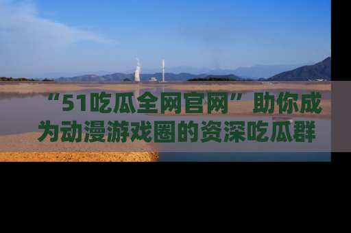 “51吃瓜全网官网”助你成为动漫游戏圈的资深吃瓜群众！