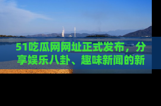 51吃瓜网网址正式发布,分享娱乐八卦、趣味新闻的新平台