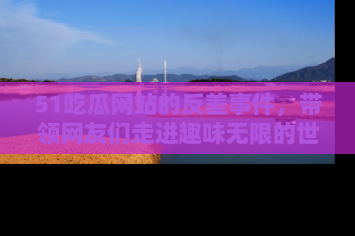 51吃瓜网站的反差事件,带领网友们走进趣味无限的世界