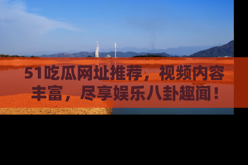 51吃瓜网址推荐,视频内容丰富,尽享娱乐八卦趣闻!