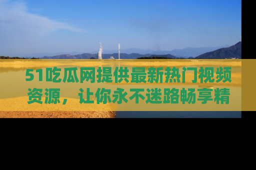51吃瓜网提供最新热门视频资源,让你永不迷路畅享精彩!