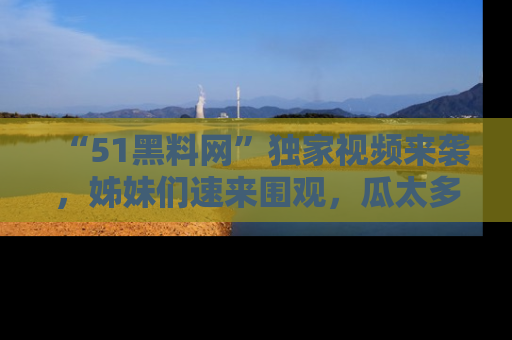 “51黑料网”独家视频来袭，姊妹们速来围观，瓜太多简直停不下来！