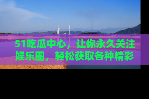51吃瓜中心,让你永久关注娱乐圈,轻松获取各种精彩的吃瓜信息!
