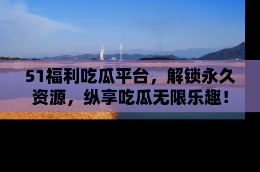 51福利吃瓜平台，解锁永久资源，纵享吃瓜无限乐趣！