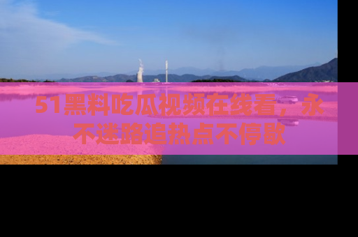 51黑料吃瓜视频在线看，永不迷路追热点不停歇
