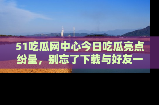 51吃瓜网中心今日吃瓜亮点纷呈,别忘了下载与好友一同分享!
