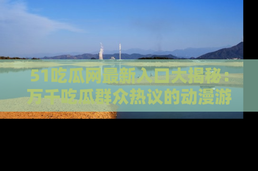 51吃瓜网最新入口大揭秘:万千吃瓜群众热议的动漫游戏事件