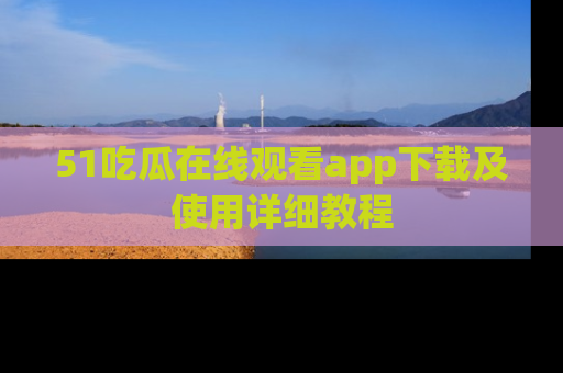51吃瓜在线观看app下载及使用详细教程