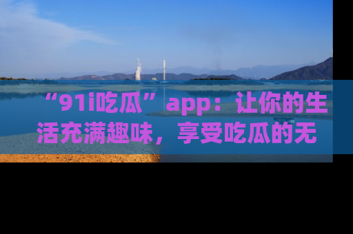 “91i吃瓜”app：让你的生活充满趣味，享受吃瓜的无限乐趣！