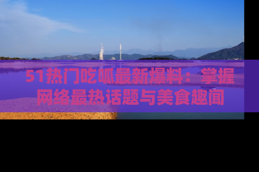 51热门吃呱最新爆料：掌握网络最热话题与美食趣闻