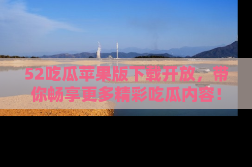 52吃瓜苹果版下载开放，带你畅享更多精彩吃瓜内容！