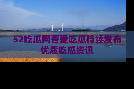 52吃瓜网吾爱吃瓜持续发布优质吃瓜资讯