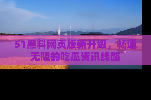 51黑料网页版新升级，畅通无阻的吃瓜资讯线路