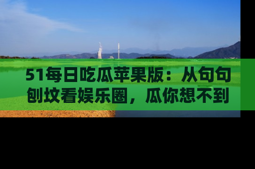 51每日吃瓜苹果版：从句句刨坟看娱乐圈，瓜你想不到的精彩纷呈！