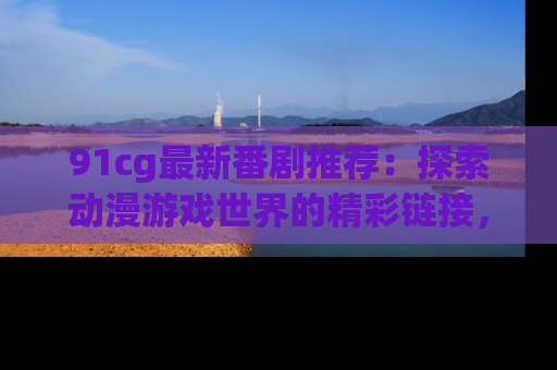 91cg最新番剧推荐:探索动漫游戏世界的精彩链接,尽在此处!
