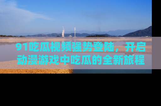 91吃瓜视频强势登陆,开启动漫游戏中吃瓜的全新旅程!