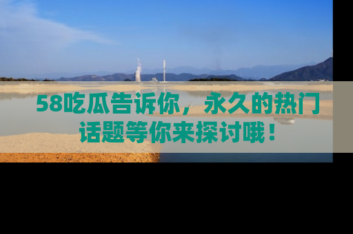 58吃瓜告诉你，永久的热门话题等你来探讨哦！