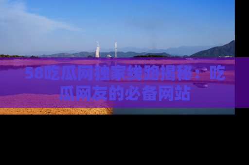 58吃瓜网独家线路揭秘：吃瓜网友的必备网站