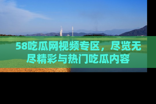 58吃瓜网视频专区，尽览无尽精彩与热门吃瓜内容