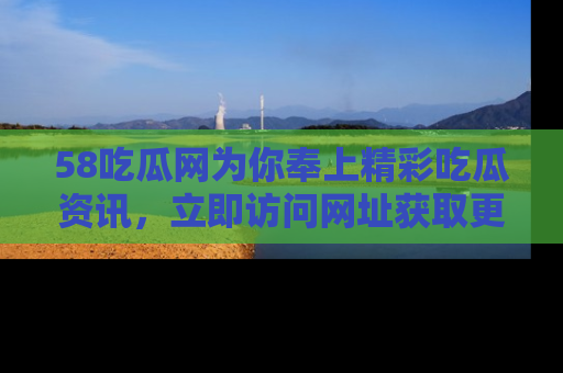 58吃瓜网为你奉上精彩吃瓜资讯，立即访问网址获取更多内容！