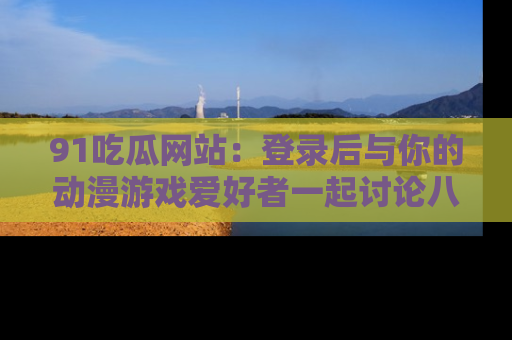 91吃瓜网站:登录后与你的动漫游戏爱好者一起讨论八卦!
