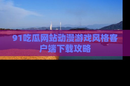 91吃瓜网站动漫游戏风格客户端下载攻略
