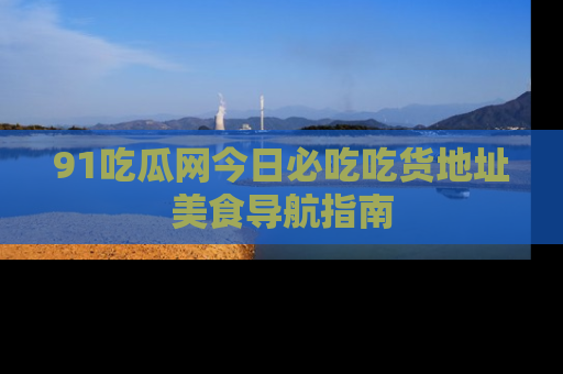 91吃瓜网今日必吃吃货地址美食导航指南