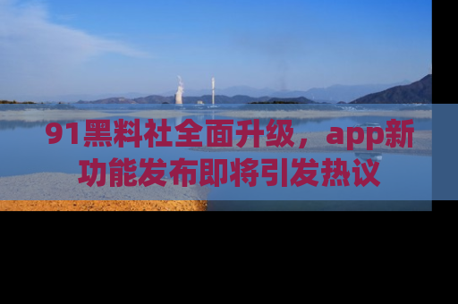 91黑料社全面升级,app新功能发布即将引发热议