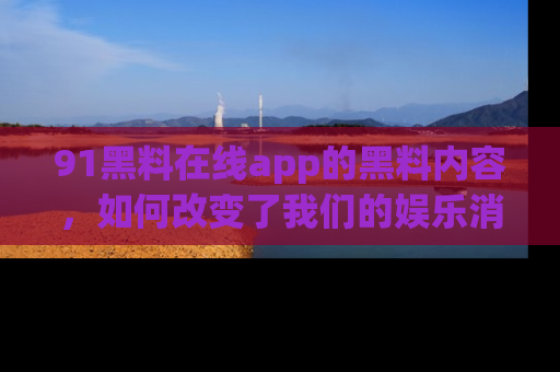 91黑料在线app的黑料内容,如何改变了我们的娱乐消费习惯?