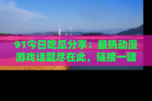 91今日吃瓜分享:最热动漫游戏话题尽在此,链接一键畅游!