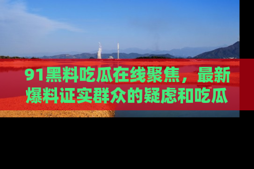 91黑料吃瓜在线聚焦,最新爆料证实群众的疑虑和吃瓜乐趣!