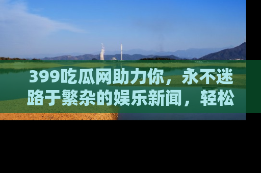 399吃瓜网助力你，永不迷路于繁杂的娱乐新闻，轻松追踪热点！