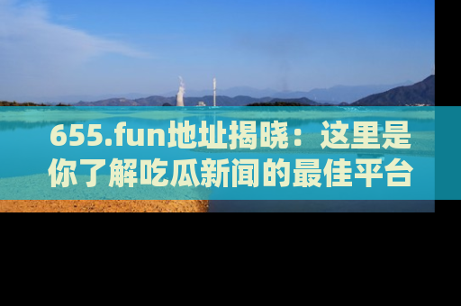 655.fun地址揭晓：这里是你了解吃瓜新闻的最佳平台，快来探索吧！