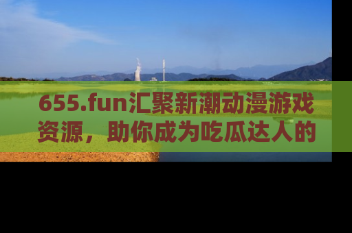 655.fun汇聚新潮动漫游戏资源，助你成为吃瓜达人的必备平台！