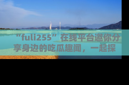 “fuli255”在线平台邀你分享身边的吃瓜趣闻，一起探索生活的小秘密！
