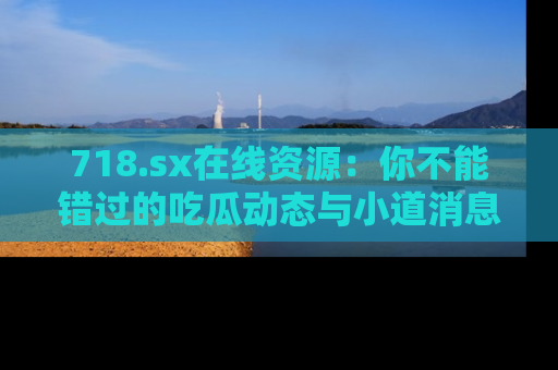 718.sx在线资源：你不能错过的吃瓜动态与小道消息