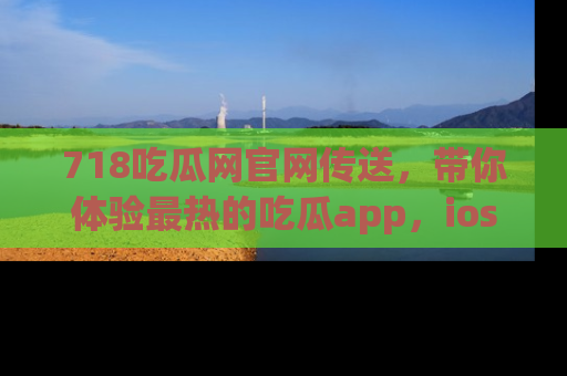 718吃瓜网官网传送，带你体验最热的吃瓜app，ios用户必备哦！