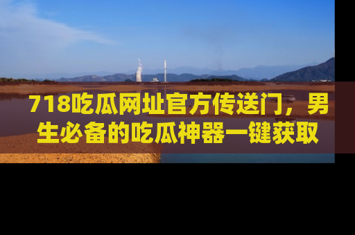 718吃瓜网址官方传送门，男生必备的吃瓜神器一键获取！