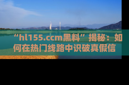 “hl155.ccm黑料”揭秘：如何在热门线路中识破真假信息
