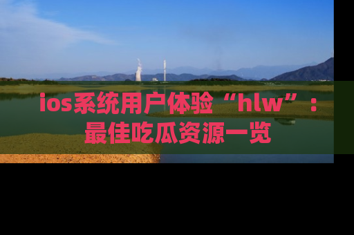 ios系统用户体验“hlw”：最佳吃瓜资源一览