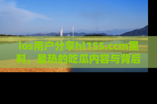 ios用户分享hl155.ccm黑料，最热的吃瓜内容与背后的真实事件！