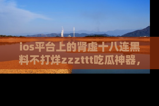 ios平台上的肾虚十八连黑料不打烊zzzttt吃瓜神器，你绝对不能错过