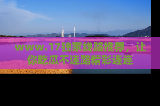 www.17独家线路推荐，让你吃瓜不迷路精彩连连