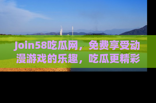 Join58吃瓜网，免费享受动漫游戏的乐趣，吃瓜更精彩！