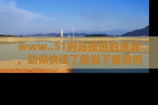 www..51网站提供的资源，助你快速了解当下最热的娱乐八卦