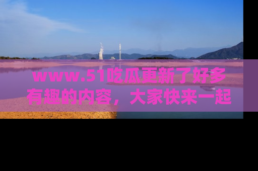 www.51吃瓜更新了好多有趣的内容，大家快来一起享受这波吃瓜热潮吧！