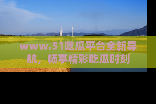 www.51吃瓜平台全新导航，畅享精彩吃瓜时刻