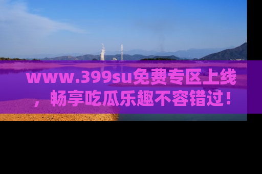 www.399su免费专区上线，畅享吃瓜乐趣不容错过！