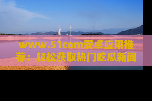 www.51com安卓应用推荐：轻松获取热门吃瓜新闻的秘诀