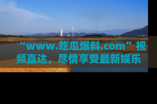 “www.吃瓜爆料.com”视频直达，尽情享受最新娱乐圈的吃瓜盛宴！